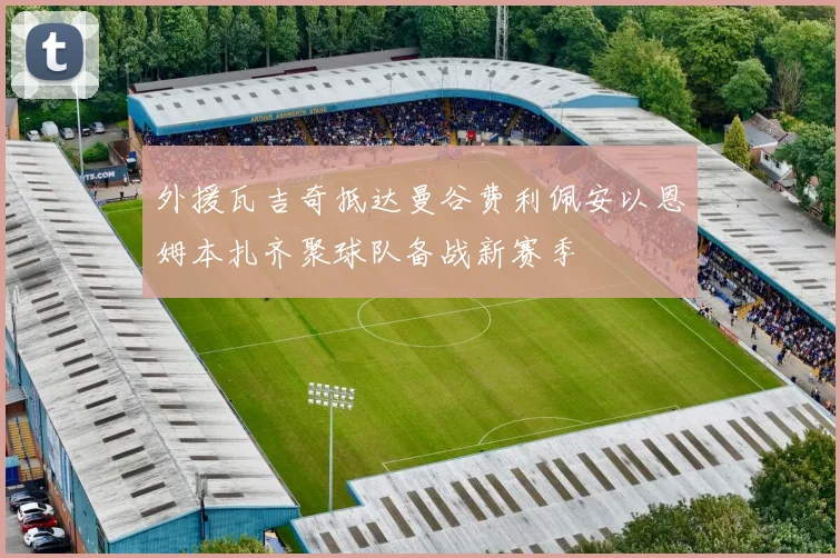 外援瓦吉奇抵达曼谷费利佩安以恩姆本扎齐聚球队备战新赛季