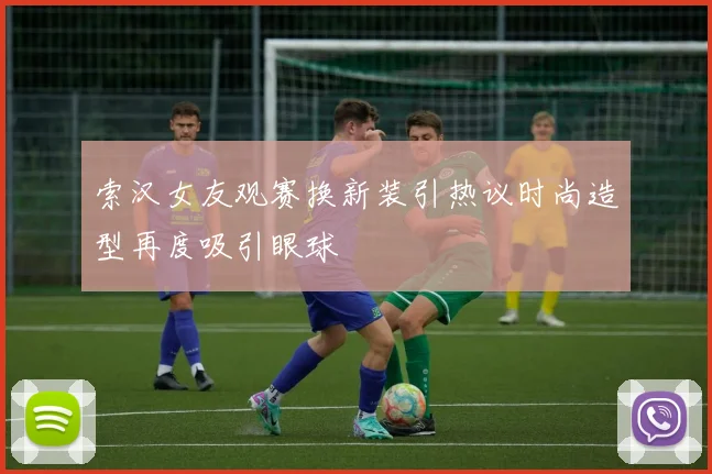 索汉女友观赛换新装引热议时尚造型再度吸引眼球