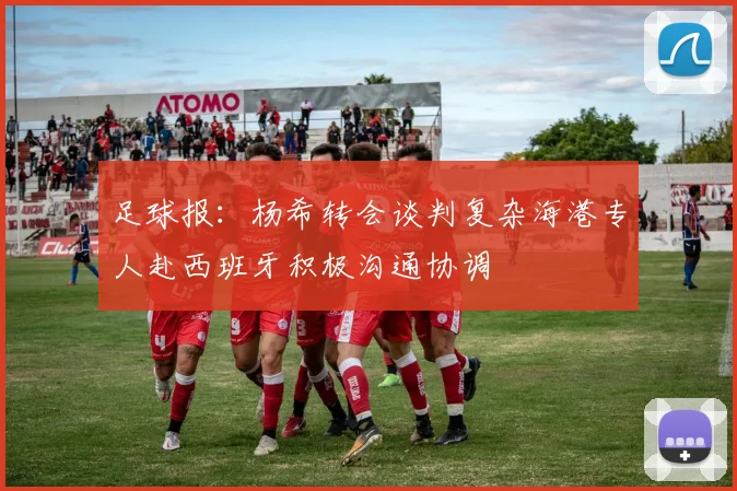 足球报：杨希转会谈判复杂海港专人赴西班牙积极沟通协调
