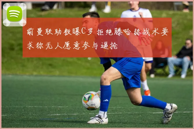 前曼联助教曝C罗拒绝滕哈赫战术要求称无人愿意参与逼抢