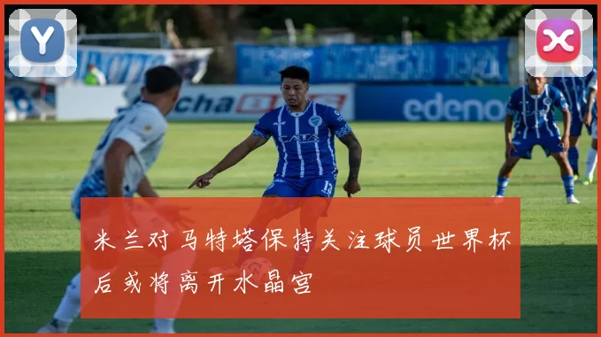 米兰对马特塔保持关注球员世界杯后或将离开水晶宫