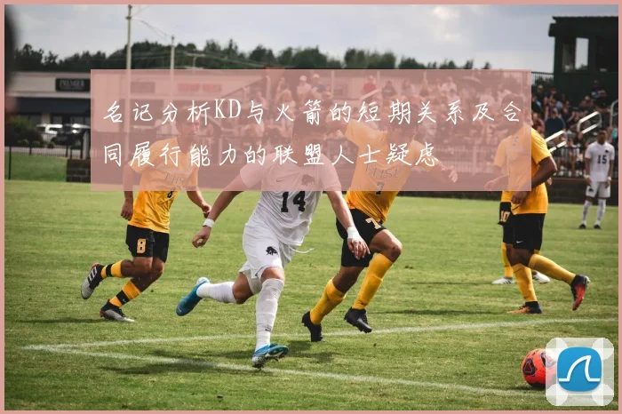 名记分析KD与火箭的短期关系及合同履行能力的联盟人士疑虑