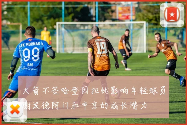 火箭不签哈登因担忧影响年轻球员谢泼德阿门和申京的成长潜力