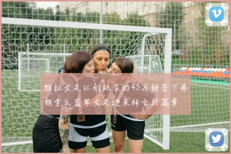 维拉女足以创纪录的45万镑签下弗朗索瓦蓝军女足迎来转会新篇章