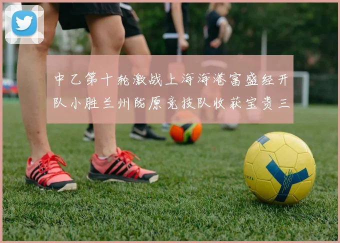 中乙第十轮激战上海海港富盛经开队小胜兰州陇原竞技队收获宝贵三分