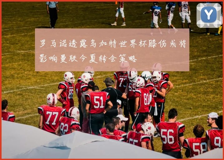 罗马诺透露乌加特世界杯膝伤或将影响曼联今夏转会策略