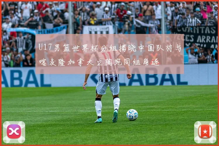 U17男篮世界杯分组揭晓中国队将与喀麦隆加拿大立陶宛同组角逐