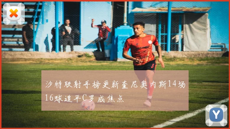 沙特联射手榜更新奎尼奥内斯14场16球追平C罗成焦点
