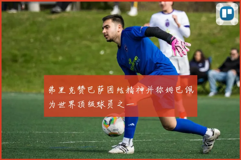 弗里克赞巴萨团结精神并称姆巴佩为世界顶级球员之一