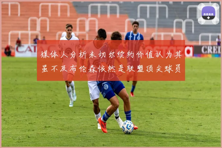 媒体人分析米切尔续约价值认为其虽不及布伦森依然是联盟顶尖球员