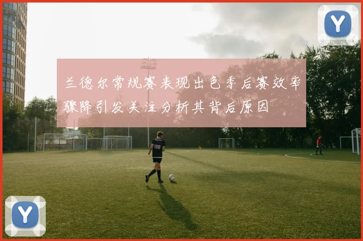 兰德尔常规赛表现出色季后赛效率骤降引发关注分析其背后原因