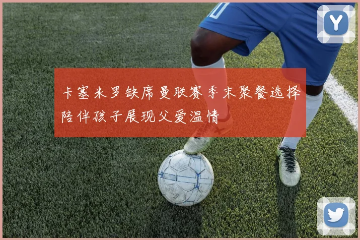 卡塞米罗缺席曼联赛季末聚餐选择陪伴孩子展现父爱温情