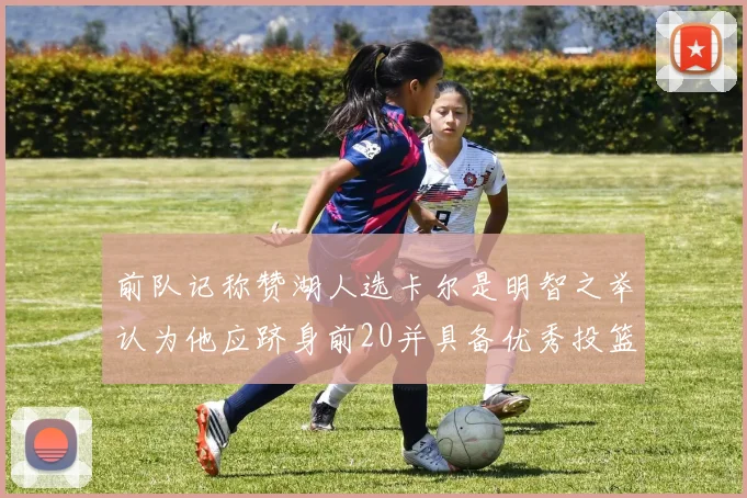 前队记称赞湖人选卡尔是明智之举认为他应跻身前20并具备优秀投篮和防守能力