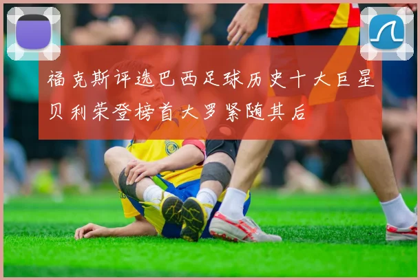 福克斯评选巴西足球历史十大巨星贝利荣登榜首大罗紧随其后