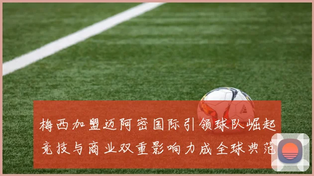 梅西加盟迈阿密国际引领球队崛起竞技与商业双重影响力成全球典范