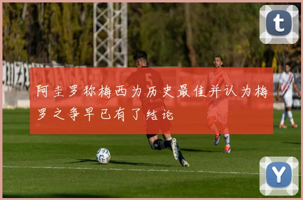 阿圭罗称梅西为历史最佳并认为梅罗之争早已有了结论